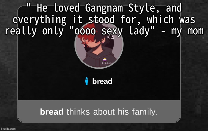 I c a n t - | " He loved Gangnam Style, and everything it stood for, which was really only "oooo sexy lady" - my mom | image tagged in b r e a d | made w/ Imgflip meme maker