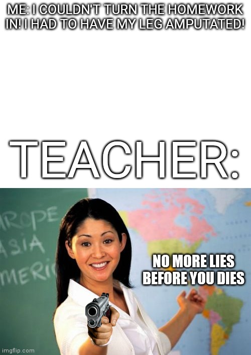 Teachers be like: |  ME: I COULDN'T TURN THE HOMEWORK IN! I HAD TO HAVE MY LEG AMPUTATED! TEACHER:; NO MORE LIES BEFORE YOU DIES | image tagged in memes,unhelpful high school teacher,relatable,homework,undue | made w/ Imgflip meme maker