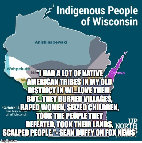 "I HAD A LOT OF NATIVE AMERICAN TRIBES IN MY OLD DISTRICT IN WI...LOVE THEM. BUT...THEY BURNED VILLAGES, RAPED WOMEN, SEIZED CHILDREN, TOOK THE PEOPLE THEY DEFEATED, TOOK THEIR LANDS, SCALPED PEOPLE."- SEAN DUFFY ON FOX NEWS | made w/ Imgflip meme maker