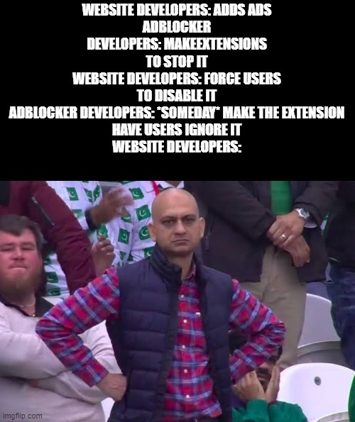 the force disable ignore option will someday exist in 2022... somewhere | WEBSITE DEVELOPERS: ADDS ADS
ADBLOCKER DEVELOPERS: MAKEEXTENSIONS TO STOP IT
WEBSITE DEVELOPERS: FORCE USERS TO DISABLE IT
ADBLOCKER DEVELOPERS: *SOMEDAY* MAKE THE EXTENSION
HAVE USERS IGNORE IT
WEBSITE DEVELOPERS: | image tagged in disappointed man | made w/ Imgflip meme maker