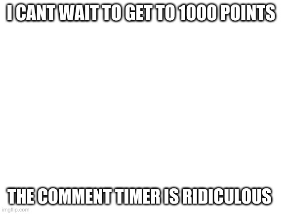 Blank White Template | I CANT WAIT TO GET TO 1000 POINTS; THE COMMENT TIMER IS RIDICULOUS | image tagged in blank white template | made w/ Imgflip meme maker