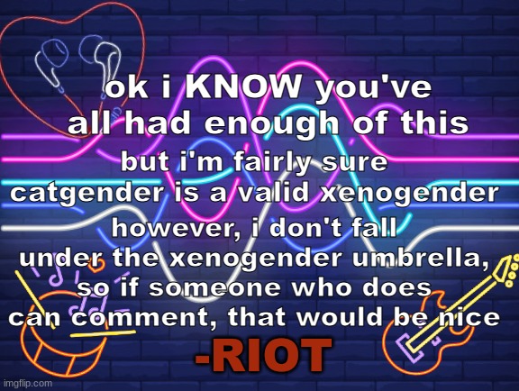 Riot's Announcement | ok i KNOW you've all had enough of this; but i'm fairly sure catgender is a valid xenogender; however, i don't fall under the xenogender umbrella, so if someone who does can comment, that would be nice | image tagged in riot's announcement,xenogender,transgender,neopronouns | made w/ Imgflip meme maker