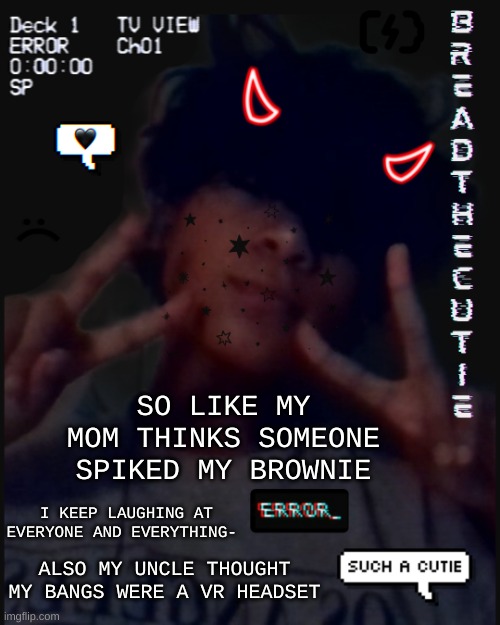 *laughs like a psychopath* My dog thinks the house is on fire- *more laughter* | SO LIKE MY MOM THINKS SOMEONE SPIKED MY BROWNIE; I KEEP LAUGHING AT EVERYONE AND EVERYTHING-; ALSO MY UNCLE THOUGHT MY BANGS WERE A VR HEADSET | image tagged in bread's face temp | made w/ Imgflip meme maker