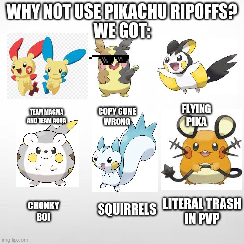 And more to come | WHY NOT USE PIKACHU RIPOFFS?
WE GOT:; FLYING PIKA; TEAM MAGMA
AND TEAM AQUA; COPY GONE
WRONG; LITERAL TRASH
IN PVP; CHONKY
BOI; SQUIRRELS | image tagged in pokemon,pikachu | made w/ Imgflip meme maker