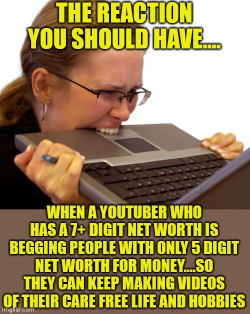 There is really something scammy about Youtubers nowadays. | THE REACTION YOU SHOULD HAVE.... WHEN A YOUTUBER WHO HAS A 7+ DIGIT NET WORTH IS BEGGING PEOPLE WITH ONLY 5 DIGIT NET WORTH FOR MONEY....SO THEY CAN KEEP MAKING VIDEOS OF THEIR CARE FREE LIFE AND HOBBIES | image tagged in frustrated,scam,youtuber | made w/ Imgflip meme maker