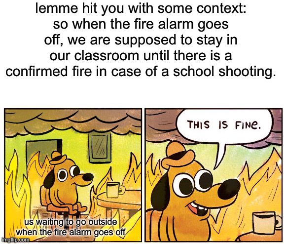 This Is Fine | lemme hit you with some context:
so when the fire alarm goes off, we are supposed to stay in our classroom until there is a confirmed fire in case of a school shooting. us waiting to go outside when the fire alarm goes off | image tagged in memes,this is fine | made w/ Imgflip meme maker