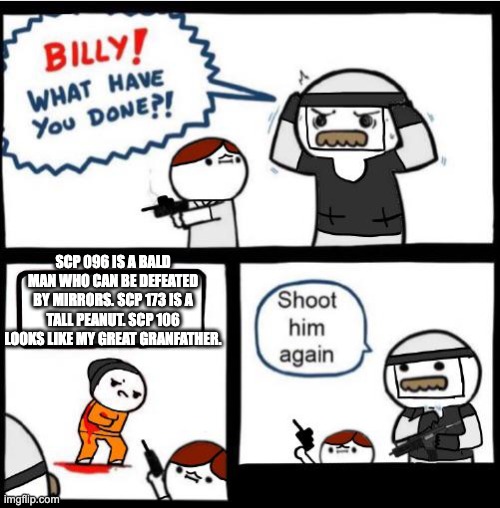 SCP Billy!! | SCP 096 IS A BALD MAN WHO CAN BE DEFEATED BY MIRRORS. SCP 173 IS A TALL PEANUT. SCP 106 LOOKS LIKE MY GREAT GRANFATHER. | image tagged in scp billy,scp meme,scp,billy what have you done,scp 096,scp 173 | made w/ Imgflip meme maker