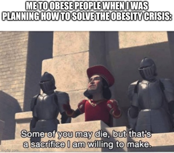 Some of you may Die, but that's a sacrifice I am willing to make | ME TO OBESE PEOPLE WHEN I WAS PLANNING HOW TO SOLVE THE OBESITY CRISIS: | image tagged in some of you may die but that's a sacrifice i am willing to make | made w/ Imgflip meme maker
