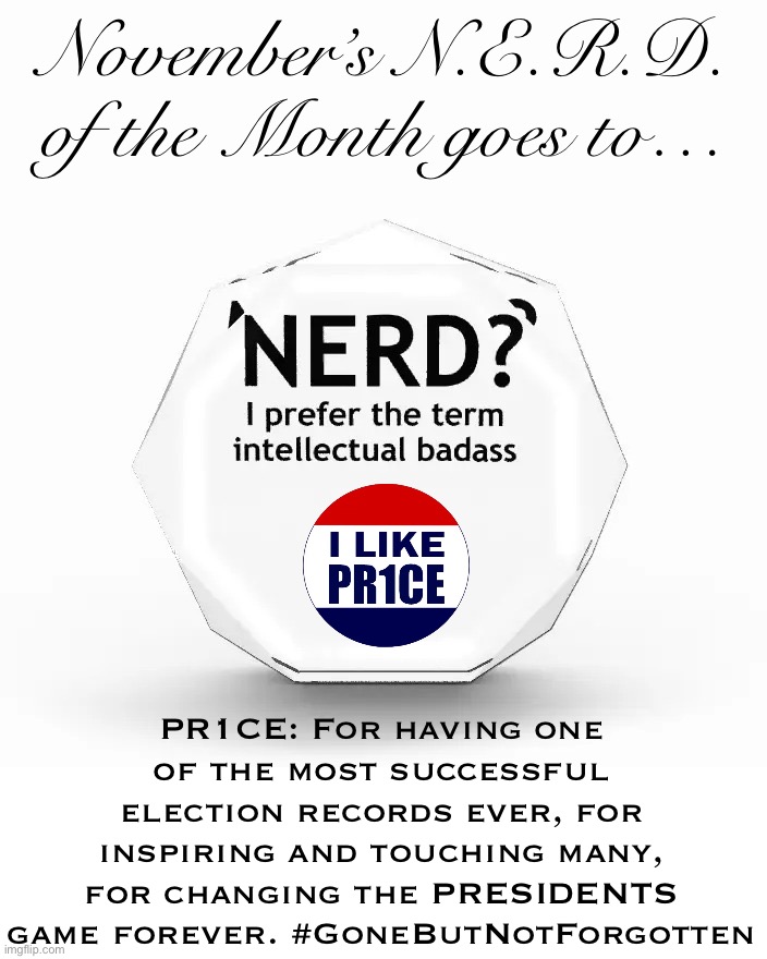 November’s N.E.R.D. of the Month — to one of the greats. | November’s N.E.R.D. of the Month goes to…; PR1CE: For having one of the most successful election records ever, for inspiring and touching many, for changing the PRESIDENTS game forever. #GoneButNotForgotten | image tagged in nerd i prefer the term intellectual badass,pr1ce,nerd of the month,president pr1ce,vice president pr1ce,head of congress pr1ce | made w/ Imgflip meme maker
