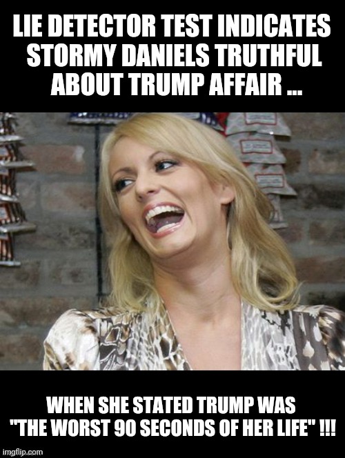 Stormy Daniels | LIE DETECTOR TEST INDICATES 
STORMY DANIELS TRUTHFUL
 ABOUT TRUMP AFFAIR ... WHEN SHE STATED TRUMP WAS 
"THE WORST 90 SECONDS OF HER LIFE" !!! | image tagged in stormy daniels,donald trump,stormy daniels memes,donald trump memes,worse day ever,fun | made w/ Imgflip meme maker
