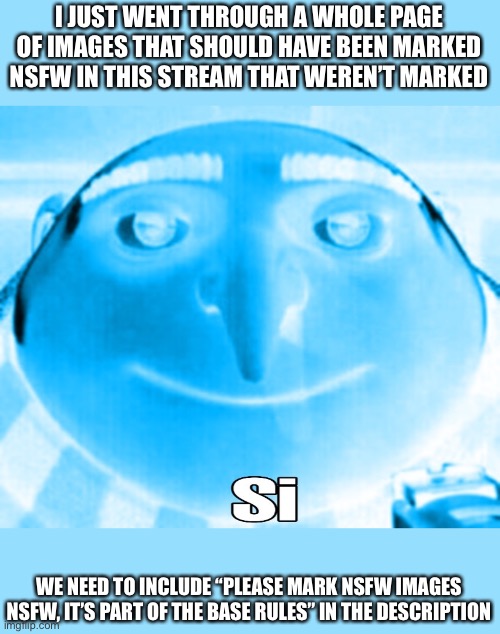 Plz | I JUST WENT THROUGH A WHOLE PAGE OF IMAGES THAT SHOULD HAVE BEEN MARKED NSFW IN THIS STREAM THAT WEREN’T MARKED; WE NEED TO INCLUDE “PLEASE MARK NSFW IMAGES NSFW, IT’S PART OF THE BASE RULES” IN THE DESCRIPTION | image tagged in gru si | made w/ Imgflip meme maker