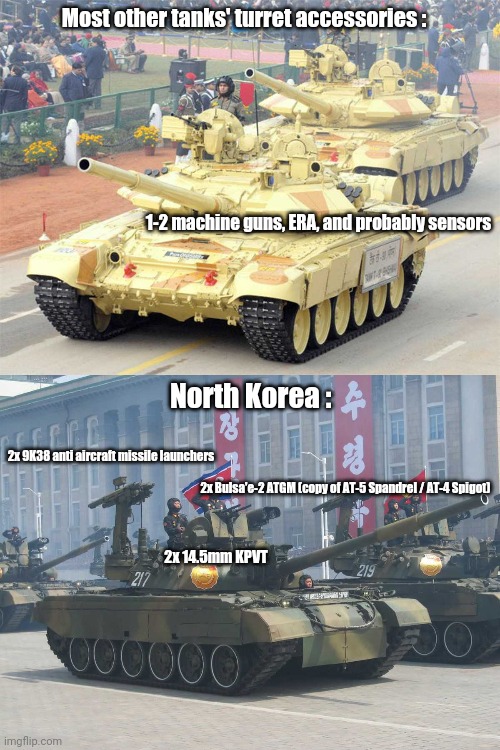 Yet another NK tank's stereotype meme |  Most other tanks' turret accessories :; 1-2 machine guns, ERA, and probably sensors; North Korea :; 2x 9K38 anti aircraft missile launchers; 2x Bulsa'e-2 ATGM (copy of AT-5 Spandrel / AT-4 Spigot); 2x 14.5mm KPVT | image tagged in north korea,tanks,wtf | made w/ Imgflip meme maker