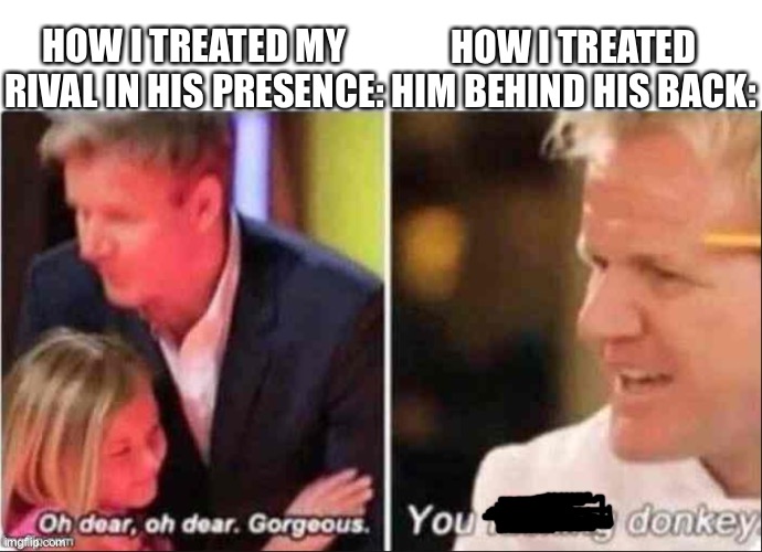 Oh Dear Oh Dear Gorgeous | HOW I TREATED HIM BEHIND HIS BACK:; HOW I TREATED MY RIVAL IN HIS PRESENCE: | image tagged in oh dear oh dear gorgeous | made w/ Imgflip meme maker