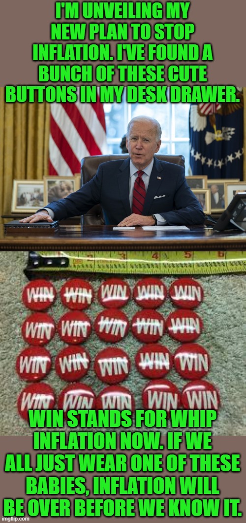It worked for Gerald Ford, right? Right? | I'M UNVEILING MY NEW PLAN TO STOP INFLATION. I'VE FOUND A BUNCH OF THESE CUTE BUTTONS IN MY DESK DRAWER. WIN STANDS FOR WHIP INFLATION NOW. IF WE ALL JUST WEAR ONE OF THESE BABIES, INFLATION WILL BE OVER BEFORE WE KNOW IT. | image tagged in biden in oval office,cluster | made w/ Imgflip meme maker