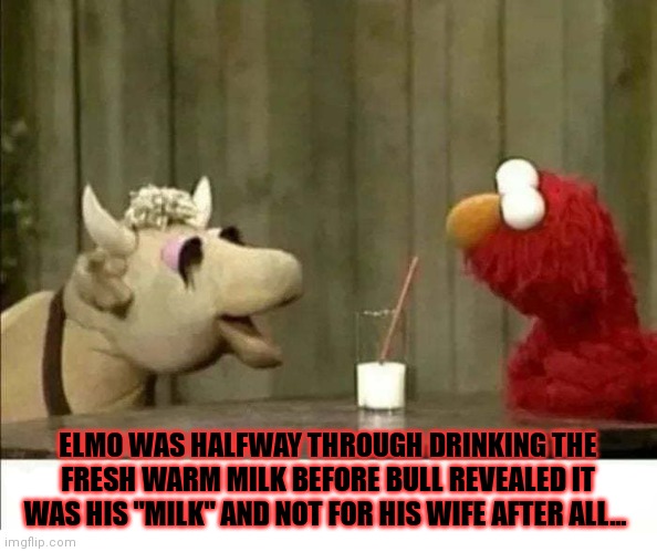 Fresh milk | ELMO WAS HALFWAY THROUGH DRINKING THE FRESH WARM MILK BEFORE BULL REVEALED IT WAS HIS "MILK" AND NOT FOR HIS WIFE AFTER ALL... | image tagged in elmo,sesame street,cow,bull,suck it down | made w/ Imgflip meme maker