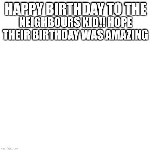 Blank Transparent Square Meme | HAPPY BIRTHDAY TO THE; NEIGHBOURS KID!! HOPE THEIR BIRTHDAY WAS AMAZING | image tagged in memes,blank transparent square | made w/ Imgflip meme maker