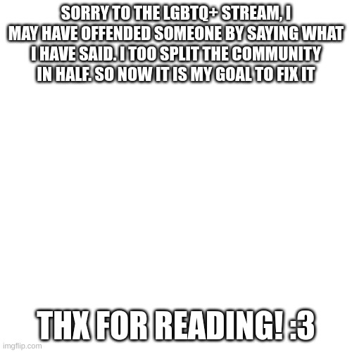 Blank Transparent Square | SORRY TO THE LGBTQ+ STREAM, I MAY HAVE OFFENDED SOMEONE BY SAYING WHAT I HAVE SAID. I TOO SPLIT THE COMMUNITY IN HALF. SO NOW IT IS MY GOAL TO FIX IT; THX FOR READING! :3 | image tagged in memes,blank transparent square | made w/ Imgflip meme maker