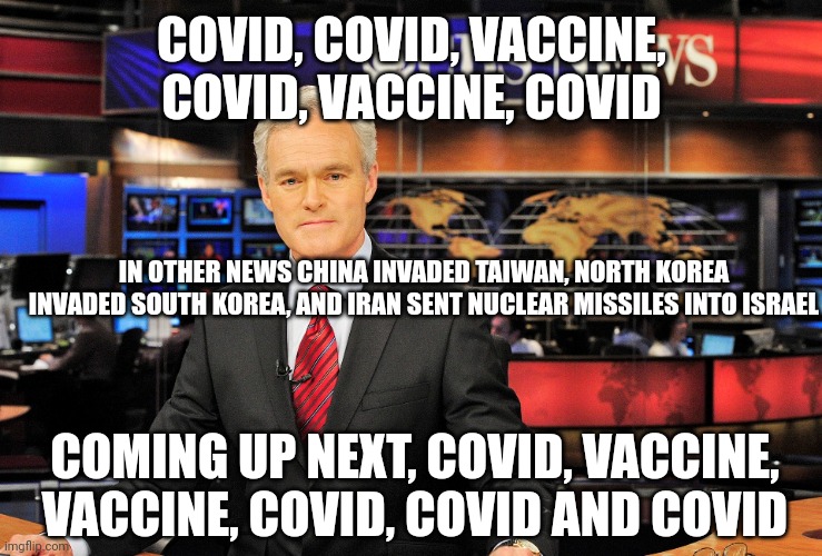 News anchor | COVID, COVID, VACCINE, COVID, VACCINE, COVID; IN OTHER NEWS CHINA INVADED TAIWAN, NORTH KOREA INVADED SOUTH KOREA, AND IRAN SENT NUCLEAR MISSILES INTO ISRAEL; COMING UP NEXT, COVID, VACCINE, VACCINE, COVID, COVID AND COVID | image tagged in news anchor | made w/ Imgflip meme maker
