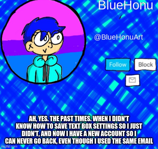 BlueHonu Announcement Template | AH, YES. THE PAST TIMES. WHEN I DIDN'T KNOW HOW TO SAVE TEXT BOX SETTINGS SO I JUST DIDN'T, AND NOW I HAVE A NEW ACCOUNT SO I CAN NEVER GO BACK, EVEN THOUGH I USED THE SAME EMAIL | image tagged in bluehonu announcement template | made w/ Imgflip meme maker
