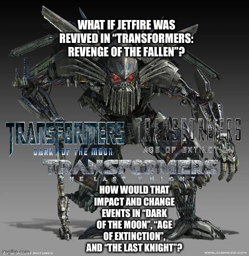 What if Jetfire was revived in Transformers: Revenge of The Fallen? | WHAT IF JETFIRE WAS REVIVED IN “TRANSFORMERS: REVENGE OF THE FALLEN”? HOW WOULD THAT IMPACT AND CHANGE EVENTS IN “DARK OF THE MOON”, “AGE OF EXTINCTION”, AND “THE LAST KNIGHT”? | image tagged in transformers,jetfire,what if,funny memes | made w/ Imgflip meme maker