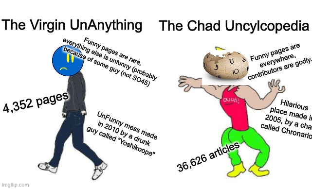 UnAnything vs Uncyclopedia |  The Virgin UnAnything; The Chad Uncylcopedia; Funny pages are rare, everything else is unfunny (probably because of some guy (not SO45); Funny pages are everywhere, contributors are godly. 4,352 pages; Hilarious place made in 2005, by a chad called Chronarion; UnFunny mess made in 2010 by a drunk guy called "Yoshikoopa"; 36,626 articles | image tagged in virgin vs chad,unanything,dank memes,funny | made w/ Imgflip meme maker