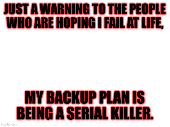 Blank White Template | JUST A WARNING TO THE PEOPLE WHO ARE HOPING I FAIL AT LIFE, MY BACKUP PLAN IS BEING A SERIAL KILLER. | image tagged in blank white template | made w/ Imgflip meme maker