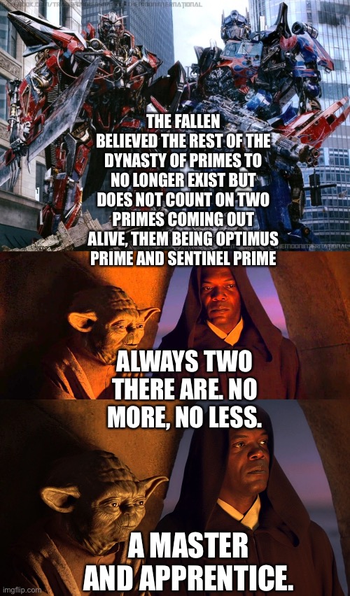 Sentinel Prime and Optimus Prime surprise The Fallen which catches the attention of Master Yoda and Mace Windu | THE FALLEN BELIEVED THE REST OF THE DYNASTY OF PRIMES TO NO LONGER EXIST BUT DOES NOT COUNT ON TWO PRIMES COMING OUT ALIVE, THEM BEING OPTIMUS PRIME AND SENTINEL PRIME; ALWAYS TWO THERE ARE. NO MORE, NO LESS. A MASTER AND APPRENTICE. | image tagged in transformers,optimus prime,sentinel prime,star wars,star wars yoda,funny memes | made w/ Imgflip meme maker