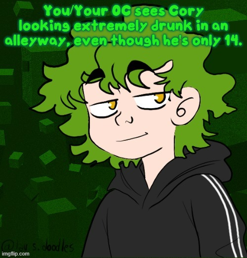 a repost of one of my old rps, because it was literally a year ago when i first posted this. | You/Your OC sees Cory looking extremely drunk in an alleyway, even though he's only 14. | image tagged in cory cancerlord's oc remastered | made w/ Imgflip meme maker