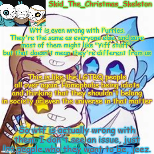 And I, am a LGBTQ Furry. | Wtf is even wrong with Furries. They're the same as everyone else, and sure most of them might like "Yiff stuff", but that doesn't mean they're different from us; This is like the LGTBQ people all over again. Homophobs being idiots and thinking that they shouldn't belong in society or even the universe in that matter; So wtf is actually wrong with them. I don't see an issue, just let people who they want to be, jeez. | image tagged in skid's star sans temp | made w/ Imgflip meme maker