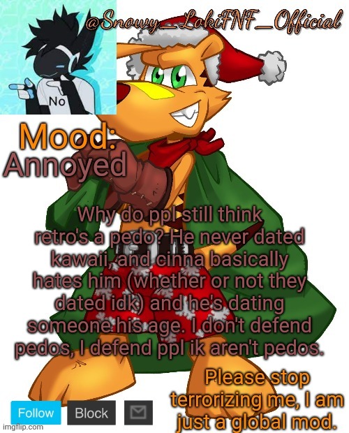 @SnowY_LokiFNF_Official Ty Christmas temp | Annoyed; Why do ppl still think retro's a pedo? He never dated kawaii, and cinna basically hates him (whether or not they dated idk) and he's dating someone his age. I don't defend pedos, I defend ppl ik aren't pedos. | image tagged in snowy_lokifnf_official ty christmas temp | made w/ Imgflip meme maker