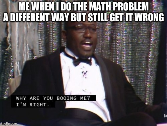 We all have had this moment | ME WHEN I DO THE MATH PROBLEM A DIFFERENT WAY BUT STILL GET IT WRONG | image tagged in why are you booing me i'm right | made w/ Imgflip meme maker