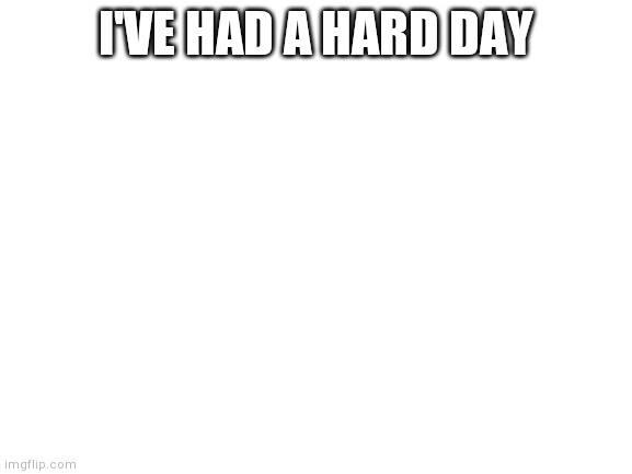 Blank White Template | I'VE HAD A HARD DAY | image tagged in blank white template | made w/ Imgflip meme maker