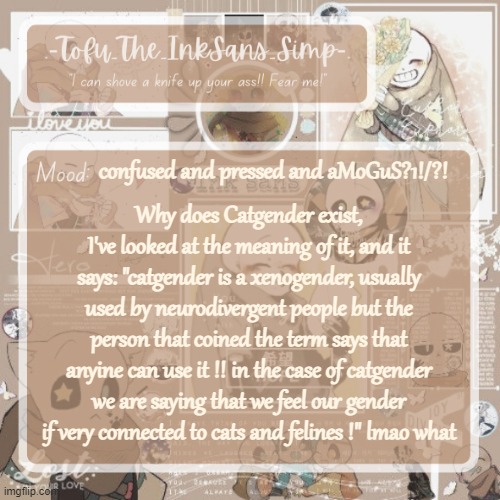 Tofu's Ink Sans temp | confused and pressed and aMoGuS?1!/?! Why does Catgender exist, I've looked at the meaning of it, and it says: "catgender is a xenogender, usually used by neurodivergent people but the person that coined the term says that anyine can use it !! in the case of catgender we are saying that we feel our gender if very connected to cats and felines !" lmao what | image tagged in tofu's ink sans temp | made w/ Imgflip meme maker