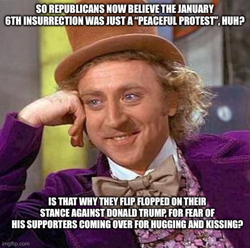 Pandering or fear?  Republicans are spineless clowns now | SO REPUBLICANS NOW BELIEVE THE JANUARY 6TH INSURRECTION WAS JUST A “PEACEFUL PROTEST”, HUH? IS THAT WHY THEY FLIP FLOPPED ON THEIR STANCE AGAINST DONALD TRUMP, FOR FEAR OF HIS SUPPORTERS COMING OVER FOR HUGGING AND KISSING? | image tagged in memes,creepy condescending wonka | made w/ Imgflip meme maker