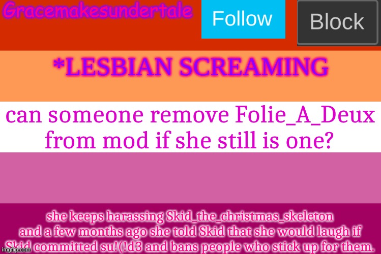 I know I'll probably be ignored, but Folie keeps harassing my friend, and I'm not ok with it. | can someone remove Folie_A_Deux from mod if she still is one? she keeps harassing Skid_the_christmas_skeleton and a few months ago she told Skid that she would laugh if Skid committed su!(!d3 and bans people who stick up for them. | image tagged in lgbt template | made w/ Imgflip meme maker