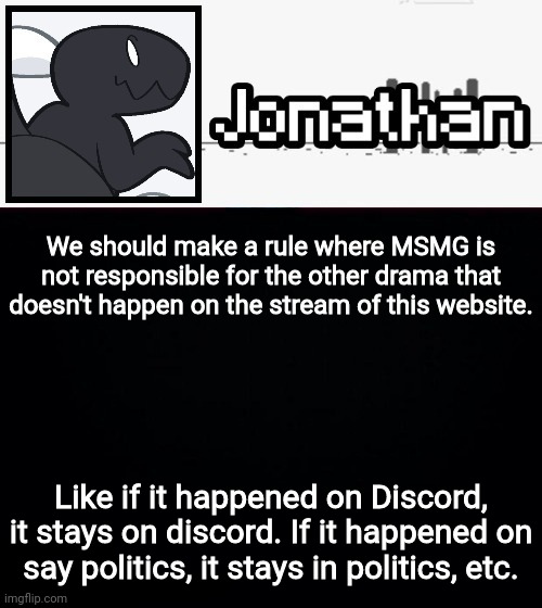 We should make a rule where MSMG is not responsible for the other drama that doesn't happen on the stream of this website. Like if it happened on Discord, it stays on discord. If it happened on say politics, it stays in politics, etc. | image tagged in jonathan's dino temp | made w/ Imgflip meme maker