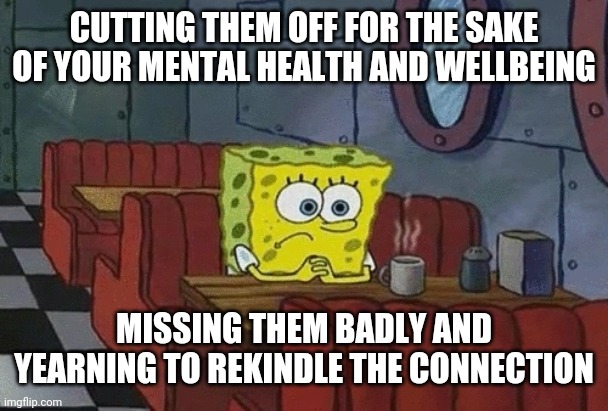 Missing them | CUTTING THEM OFF FOR THE SAKE OF YOUR MENTAL HEALTH AND WELLBEING; MISSING THEM BADLY AND YEARNING TO REKINDLE THE CONNECTION | image tagged in spongebob sitting alone | made w/ Imgflip meme maker