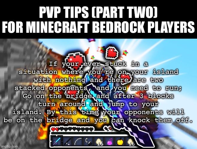 Thanks for 5 upvotes on Part One! 10 Upvotes for Part Three. |  PVP TIPS (PART TWO) FOR MINECRAFT BEDROCK PLAYERS; If your ever stuck in a situation where you're on your island with nothing and there are two stacked opponents, and you need to run; Go on the bridge and after 3 blocks turn around and jump to your island. By this time your opponents will be on the bridge and you can knock them off. | image tagged in pvp tips | made w/ Imgflip meme maker