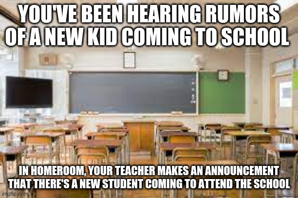 I'm bored as hell | YOU'VE BEEN HEARING RUMORS OF A NEW KID COMING TO SCHOOL; IN HOMEROOM, YOUR TEACHER MAKES AN ANNOUNCEMENT THAT THERE'S A NEW STUDENT COMING TO ATTEND THE SCHOOL | image tagged in roleplay,highschool | made w/ Imgflip meme maker