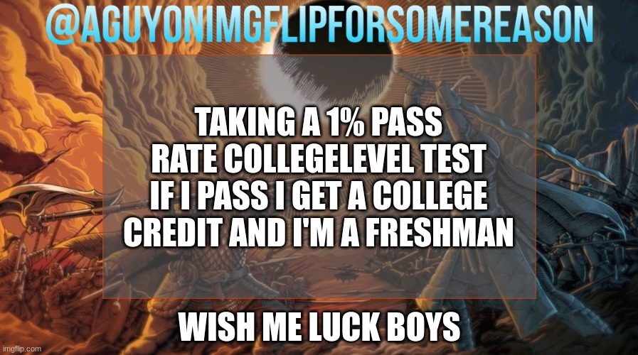 see you on the other side | TAKING A 1% PASS RATE COLLEGELEVEL TEST
IF I PASS I GET A COLLEGE CREDIT AND I'M A FRESHMAN; WISH ME LUCK BOYS | image tagged in aguyonimgflipforsomereason announcement template | made w/ Imgflip meme maker