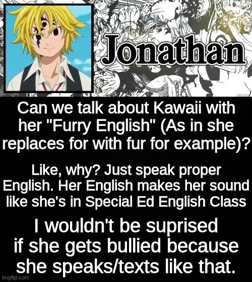 Can we talk about Kawaii with her "Furry English" (As in she replaces for with fur for example)? Like, why? Just speak proper English. Her English makes her sound like she's in Special Ed English Class; I wouldn't be suprised if she gets bullied because she speaks/texts like that. | image tagged in jonathan's sds temp | made w/ Imgflip meme maker