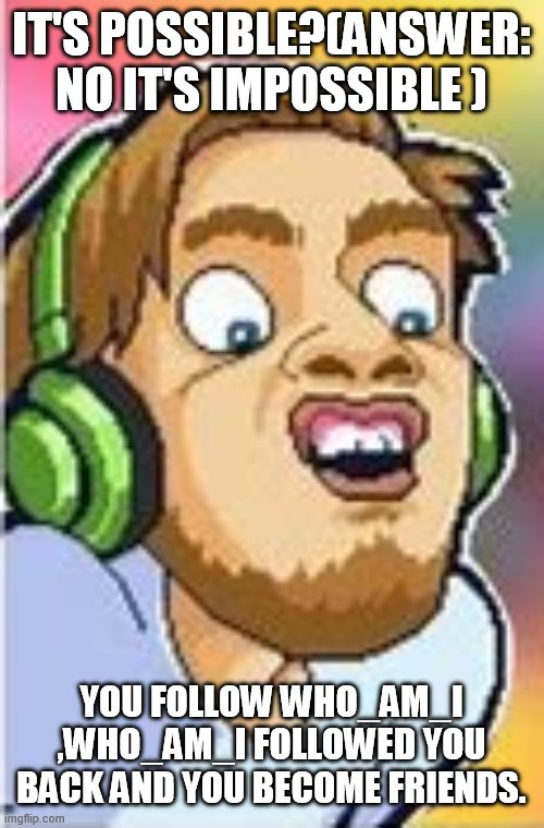95,99% impossible | IT'S POSSIBLE?(ANSWER: NO IT'S IMPOSSIBLE ); YOU FOLLOW WHO_AM_I ,WHO_AM_I FOLLOWED YOU BACK AND YOU BECOME FRIENDS. | image tagged in shocked pewdiepie | made w/ Imgflip meme maker