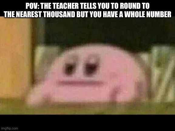 Kirby derp-face  | POV: THE TEACHER TELLS YOU TO ROUND TO THE NEAREST THOUSAND BUT YOU HAVE A WHOLE NUMBER | image tagged in kirby derp-face | made w/ Imgflip meme maker