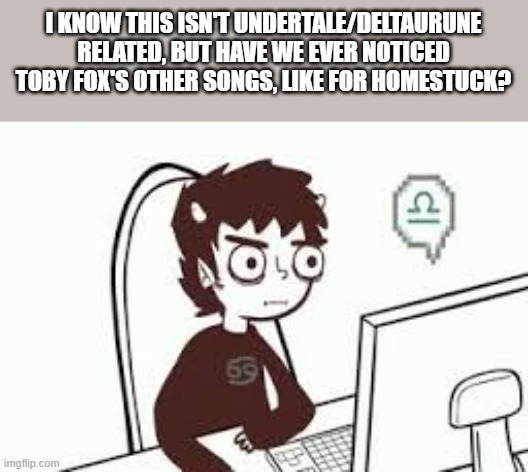 I mean, those are old songs but they're also frickin' bangers | I KNOW THIS ISN'T UNDERTALE/DELTAURUNE RELATED, BUT HAVE WE EVER NOTICED TOBY FOX'S OTHER SONGS, LIKE FOR HOMESTUCK? | image tagged in homestuck memes | made w/ Imgflip meme maker