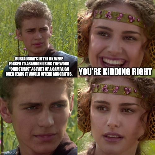 Anakin Padme 4 Panel | BUREAUCRATS IN THE UK WERE FORCED TO ABANDON USING THE WORD “CHRISTMAS” AS PART OF A CAMPAIGN OVER FEARS IT WOULD OFFEND MINORITIES. YOU'RE KIDDING RIGHT | image tagged in anakin padme 4 panel,star wars,christmas,united kingdom | made w/ Imgflip meme maker