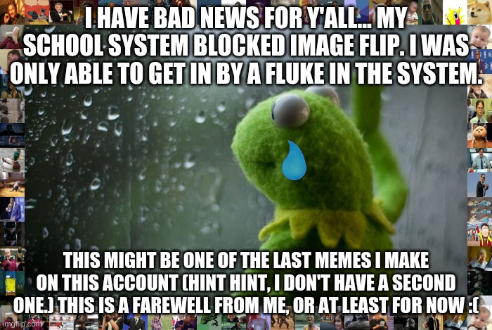 Hope I see you all again sometime, possibly  through another fluke in the block. | I HAVE BAD NEWS FOR Y'ALL... MY SCHOOL SYSTEM BLOCKED IMAGE FLIP. I WAS ONLY ABLE TO GET IN BY A FLUKE IN THE SYSTEM. THIS MIGHT BE ONE OF T | image tagged in kermit window,sad,sad but true,goodbye,memes | made w/ Imgflip meme maker