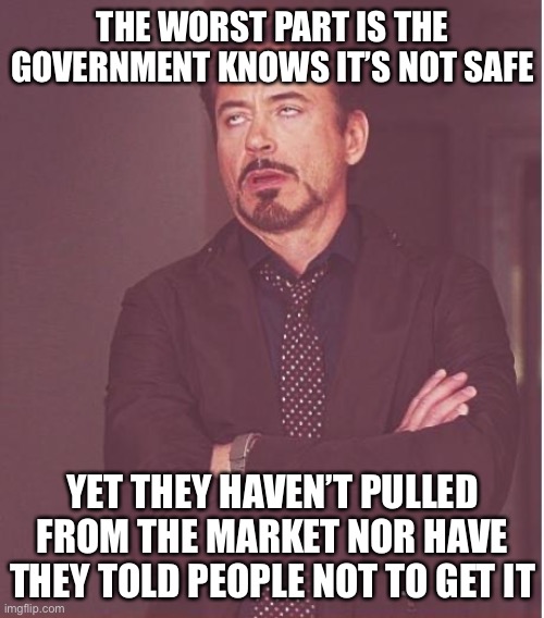 Face You Make Robert Downey Jr Meme | THE WORST PART IS THE GOVERNMENT KNOWS IT’S NOT SAFE YET THEY HAVEN’T PULLED FROM THE MARKET NOR HAVE THEY TOLD PEOPLE NOT TO GET IT | image tagged in memes,face you make robert downey jr | made w/ Imgflip meme maker