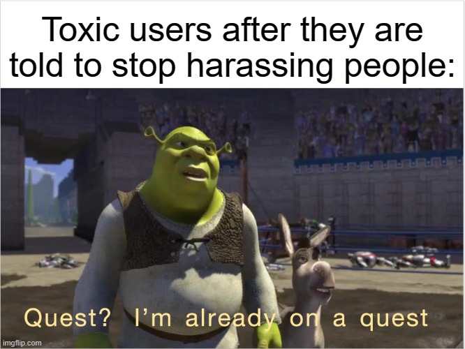 They are on a quest to become clowns:         In fact I got a whole list here.... | Toxic users after they are told to stop harassing people: | image tagged in quest i'm already on a quest | made w/ Imgflip meme maker