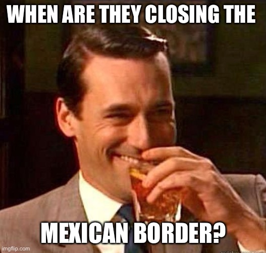 Mad Men | WHEN ARE THEY CLOSING THE MEXICAN BORDER? | image tagged in mad men | made w/ Imgflip meme maker