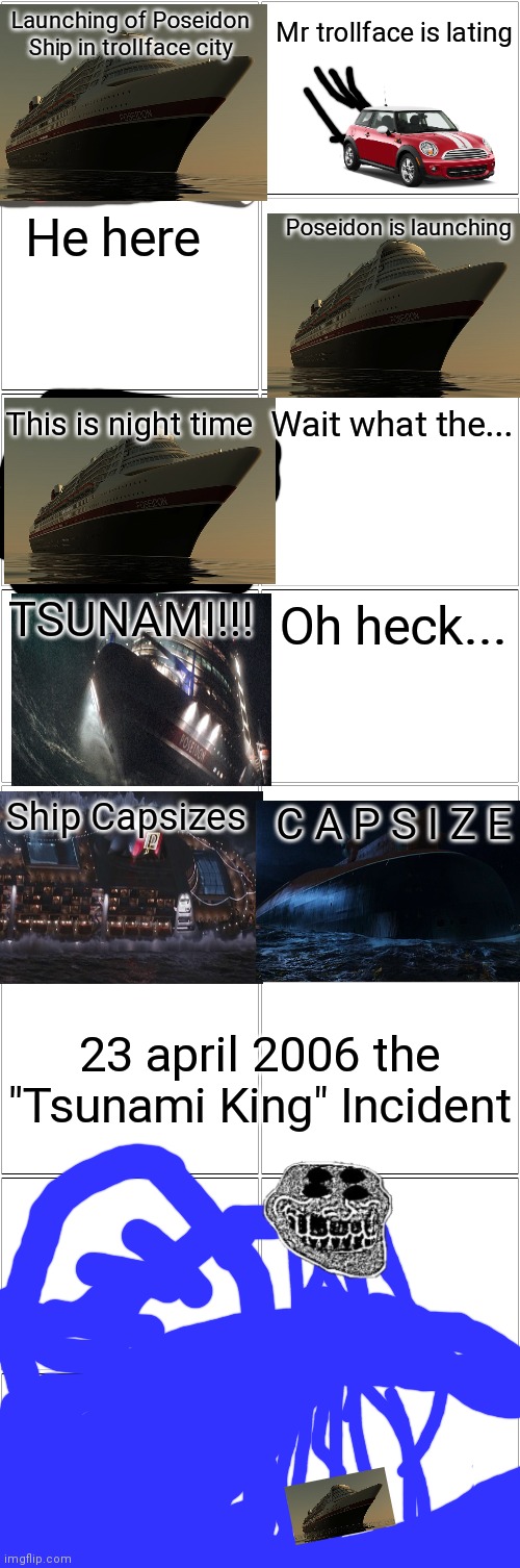 23 april 2006 the "Tsunami King" Incident | Launching of Poseidon Ship in trollface city; Mr trollface is lating; He here; Poseidon is launching; This is night time; Wait what the... TSUNAMI!!! Oh heck... Ship Capsizes; C A P S I Z E; 23 april 2006 the "Tsunami King" Incident | image tagged in blank comic panel 2x8 | made w/ Imgflip meme maker